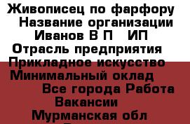 Живописец по фарфору › Название организации ­ Иванов В.П., ИП › Отрасль предприятия ­ Прикладное искусство › Минимальный оклад ­ 30 000 - Все города Работа » Вакансии   . Мурманская обл.,Видяево нп
